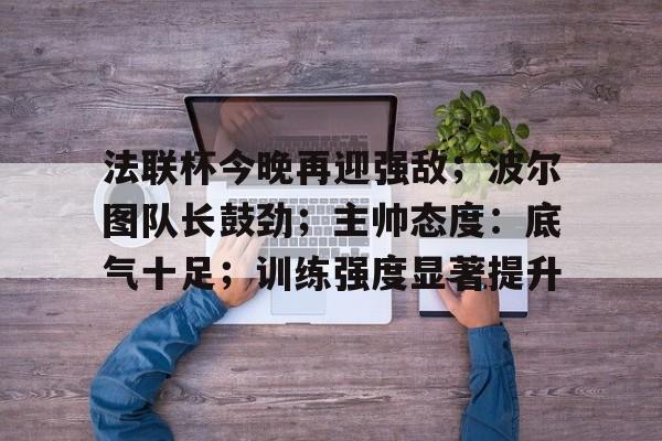 包含法联杯今晚再迎强敌;波尔图队长鼓劲;主帅态度:底气十足;训练强度显著提升的词条 包含法联杯今晚再迎强敌;波尔图队长鼓劲;主帅态度:底气十足;训练强度显著提升的词条