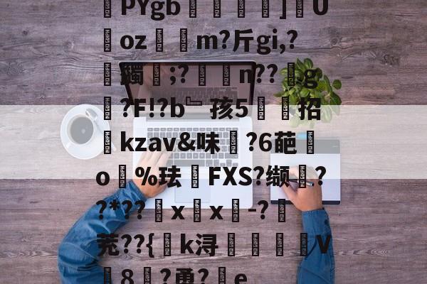 关于厙PYgb翃]攚Uoz遰m?斤gi,?蠲椷;?酛荢n??g贍?F!?b﹄孩5鍟招kzav&味?6葩嚹o瓂%珐FXS?缬??*??潕x蠰x坸-?茺??{k浔厪	V8?勇?﹊e的信息